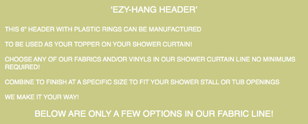 ‘EZY-HANG HEADER’ THIS 6” HEADER WITH PLASTIC RINGS CAN BE MANUFACTURED TO BE USED AS YOUR TOPPER ON YOUR SHOWER CURTAIN! CHOOSE ANY OF OUR FABRICS AND/OR VINYLS IN OUR SHOWER CURTAIN LINE NO MINIMUMS REQUIRED! COMBINE TO FINISH AT A SPECIFIC SIZE TO FIT YOUR SHOWER STALL OR TUB OPENINGS WE MAKE IT YOUR WAY! BELOW ARE ONLY A FEW OPTIONS IN OUR FABRIC LINE!